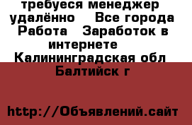 требуеся менеджер (удалённо) - Все города Работа » Заработок в интернете   . Калининградская обл.,Балтийск г.